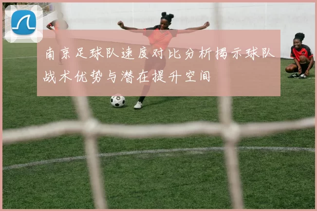 南京足球队速度对比分析揭示球队战术优势与潜在提升空间