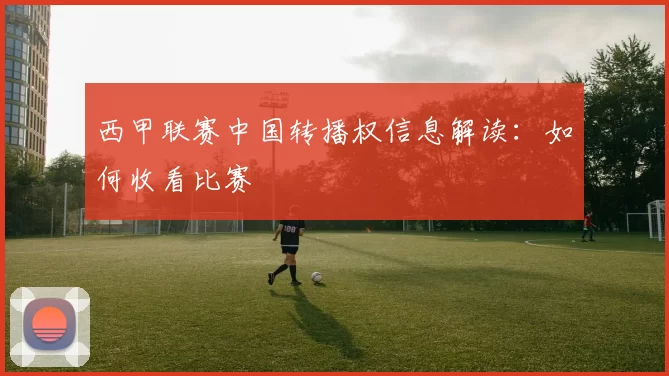 西甲联赛中国转播权信息解读：如何收看比赛