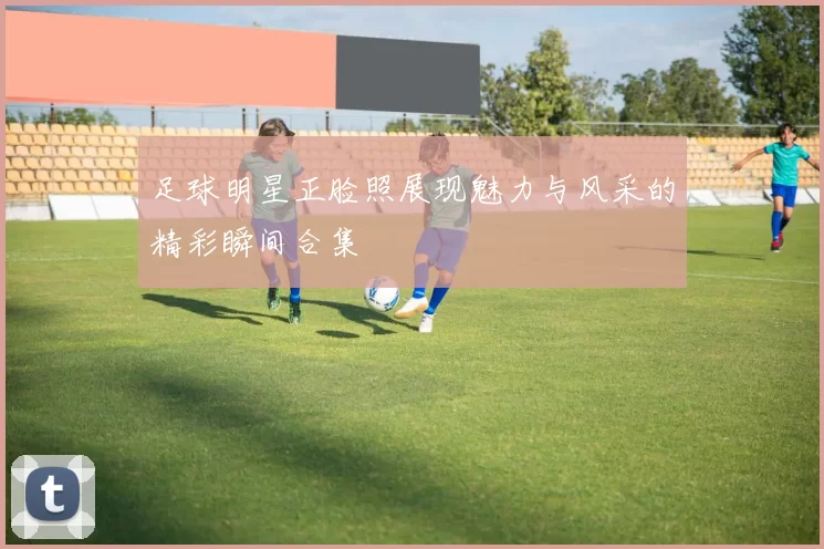 足球明星正脸照展现魅力与风采的精彩瞬间合集