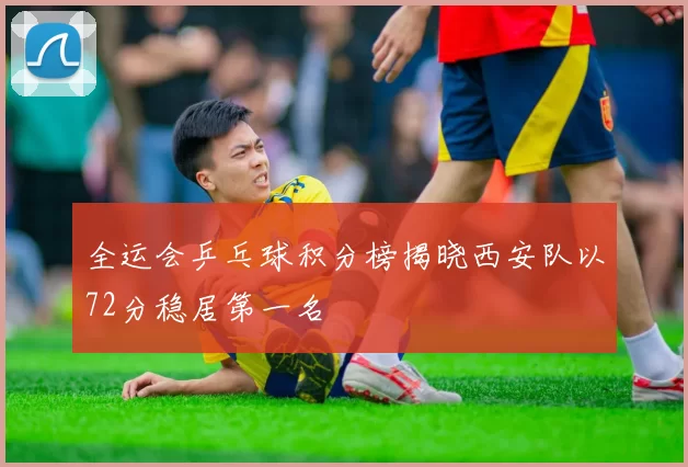 全运会乒乓球积分榜揭晓西安队以72分稳居第一名