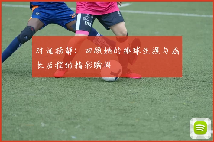 对话杨静：回顾她的排球生涯与成长历程的精彩瞬间