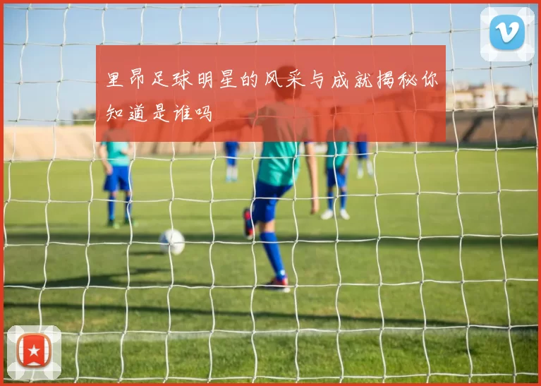 里昂足球明星的风采与成就揭秘你知道是谁吗