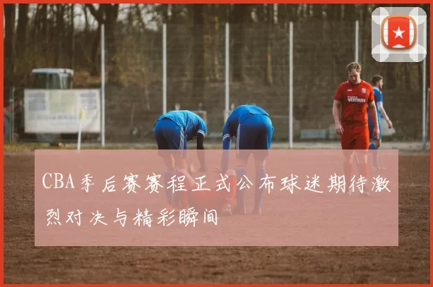 CBA季后赛赛程正式公布球迷期待激烈对决与精彩瞬间