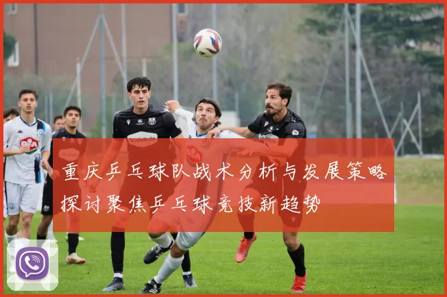 重庆乒乓球队战术分析与发展策略探讨聚焦乒乓球竞技新趋势