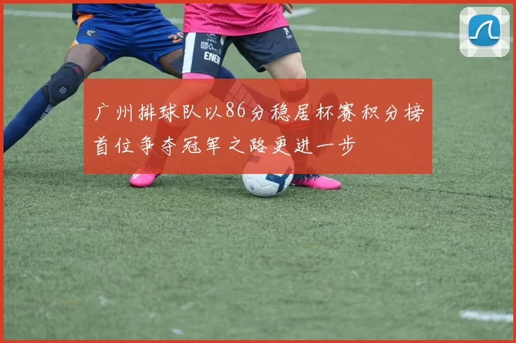 广州排球队以86分稳居杯赛积分榜首位争夺冠军之路更进一步