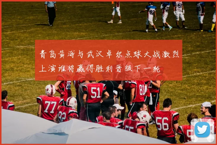 青岛黄海与武汉卓尔点球大战激烈上演谁将赢得胜利晋级下一轮