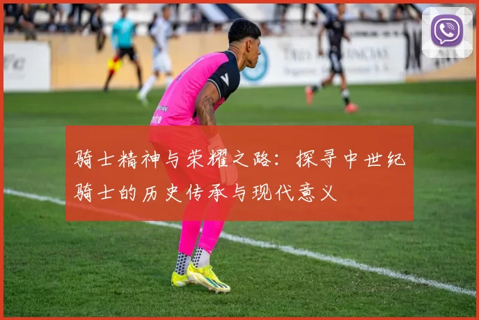 骑士精神与荣耀之路：探寻中世纪骑士的历史传承与现代意义
