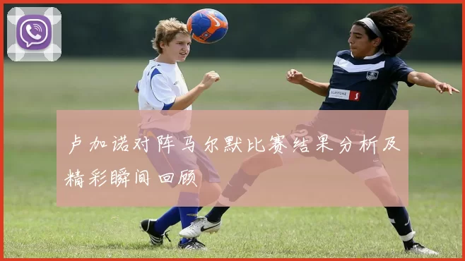 卢加诺对阵马尔默比赛结果分析及精彩瞬间回顾