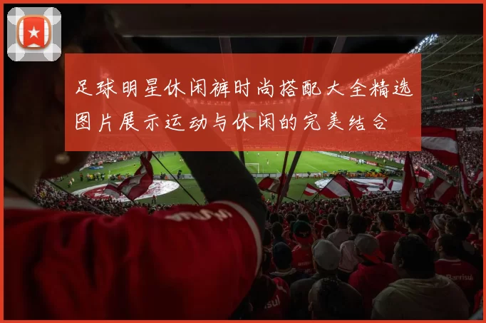足球明星休闲裤时尚搭配大全精选图片展示运动与休闲的完美结合