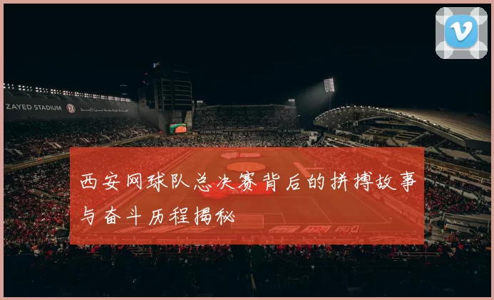 西安网球队总决赛背后的拼搏故事与奋斗历程揭秘