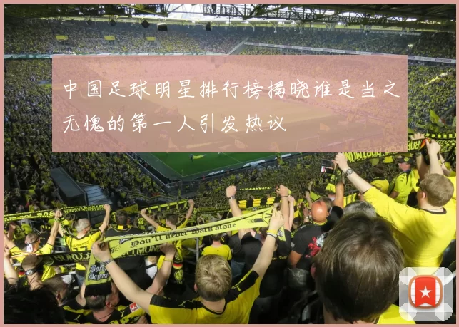 中国足球明星排行榜揭晓谁是当之无愧的第一人引发热议