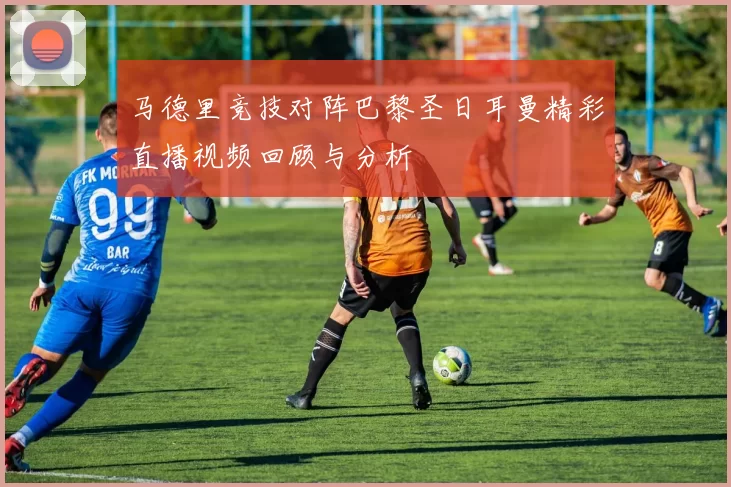 马德里竞技对阵巴黎圣日耳曼精彩直播视频回顾与分析