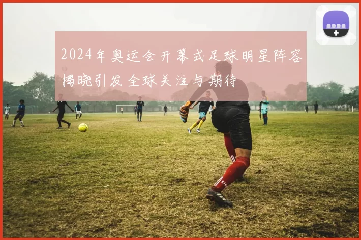 2024年奥运会开幕式足球明星阵容揭晓引发全球关注与期待