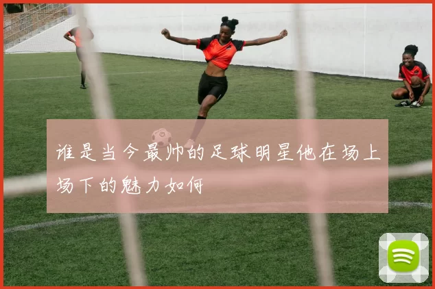 谁是当今最帅的足球明星他在场上场下的魅力如何
