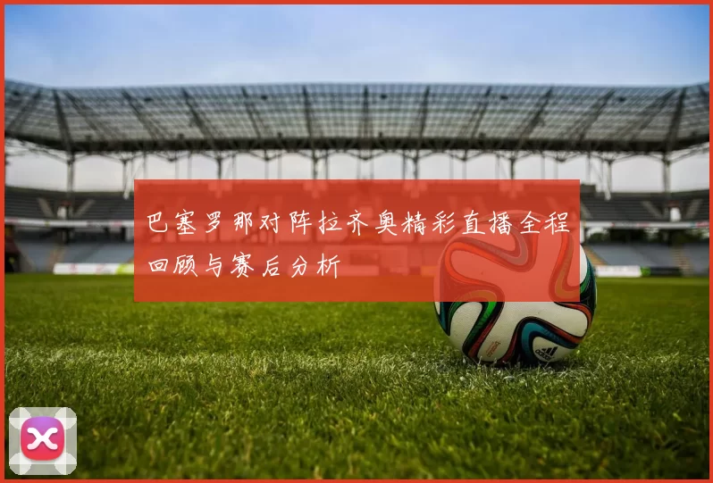 巴塞罗那对阵拉齐奥精彩直播全程回顾与赛后分析